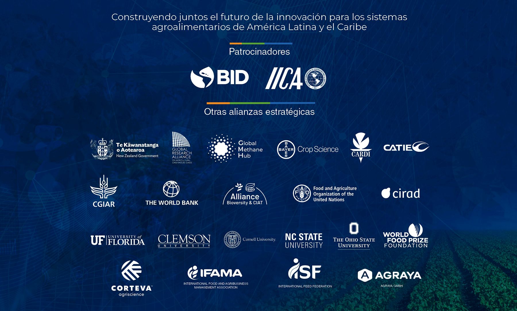 Construyendo juntos el futuro de la innovación para los sistemas agroalimentarios de América Latina y el Caribe. Patrocinadores: BID e IICA. Otras alianzas estratégicas: Gobierno de Nueva Zelanda, Global Research Alliance, Global Methane Hub, Bayer Crop Science, CARDI, CATIE, CGIAR, Banco Mundial, Alliance Bioversity & CIAT, FAO, CIRAD, University of Florida, Clemson University, Cornell University, NC State University, The Ohio State University, World Food Prize Foundation, IFAMA, ISF y Agraya.
