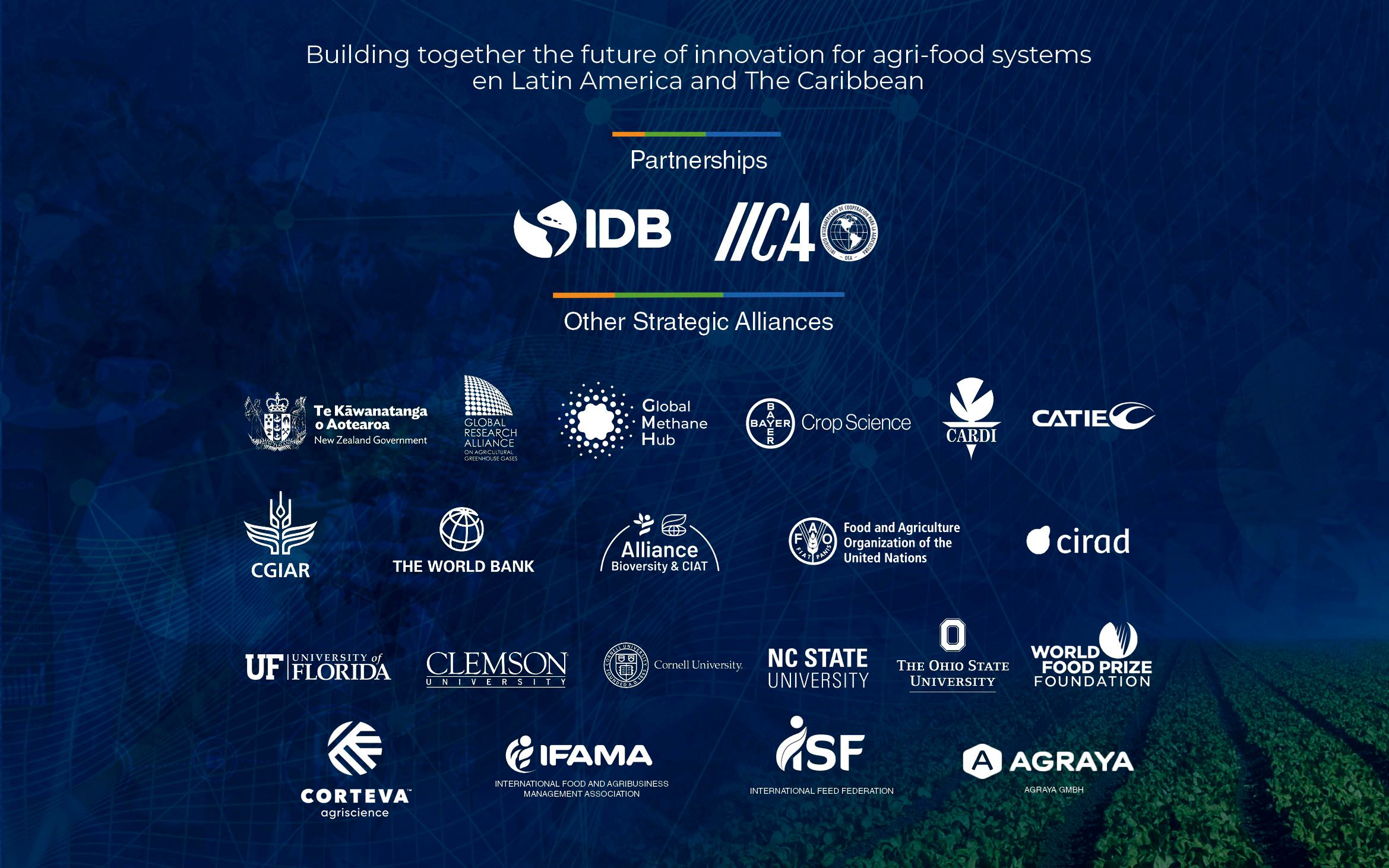 Building together the future of innovation for the agrifood systems of Latin America and the Caribbean. Sponsors: IDB and IICA. Other strategic partners: Government of New Zealand, Global Research Alliance, Global Methane Hub, Bayer Crop Science, CARDI, CATIE, CGIAR, World Bank, Alliance Bioversity & CIAT, FAO, CIRAD, University of Florida, Clemson University, Cornell University, NC State University, The Ohio State University, World Food Prize Foundation, IFAMA, ISF and Agraya.
